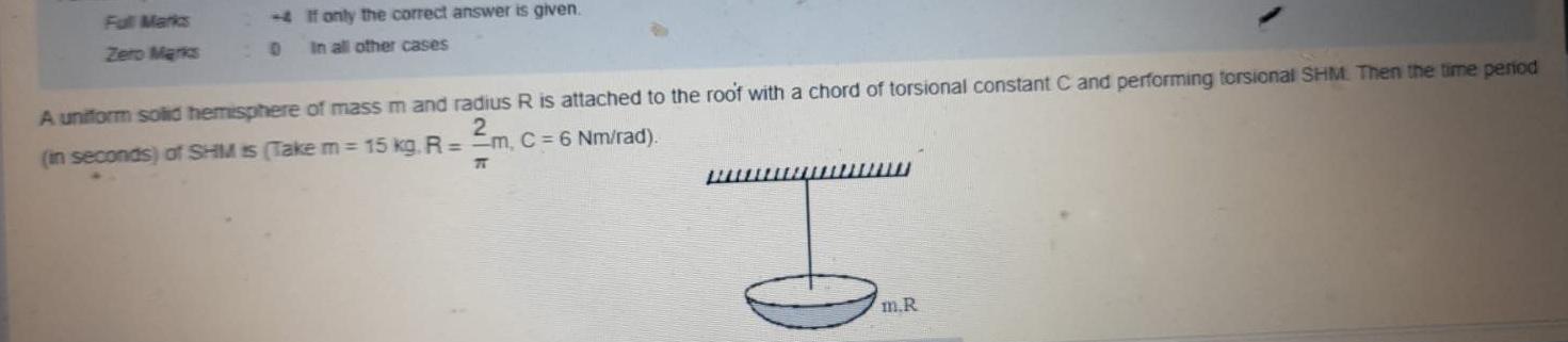 Full Marks Zero Marks If only the correct answer is given 0 In all other cases A uniform solid hemisphere of mass m and radius R is attached to the roof with a chord of torsional constant C and performing torsional SHM Then the time period in seconds of SHM is Take m 15 kg R 2 m C 6 Nm rad T wwwwwwww m R