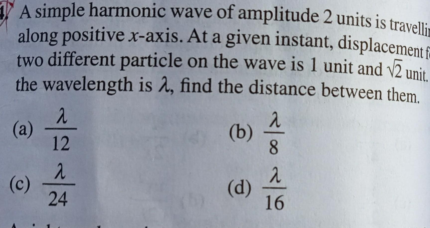 A simple harmonic wave of amplitude 2 units is travelli along positive x axis At a given instant displacement f two different particle on the wave is 1 unit and 2 unit the wavelength is find the distance between them a c 2 12 2 24 b d 8 2 16