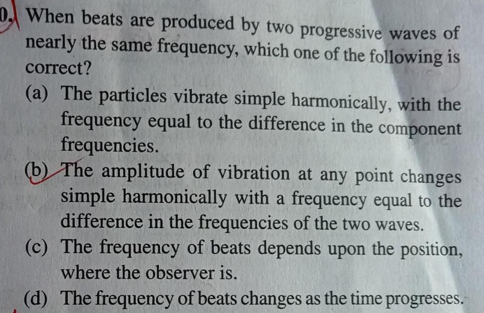 D When beats are produced by two progressive waves of nearly the same frequency which one of the following is correct a The particles vibrate simple harmonically with the frequency equal to the difference in the component frequencies b The amplitude of vibration at any point changes simple harmonically with a frequency equal to the difference in the frequencies of the two waves c The frequency of beats depends upon the position where the observer is d The frequency of beats changes as the time progresses