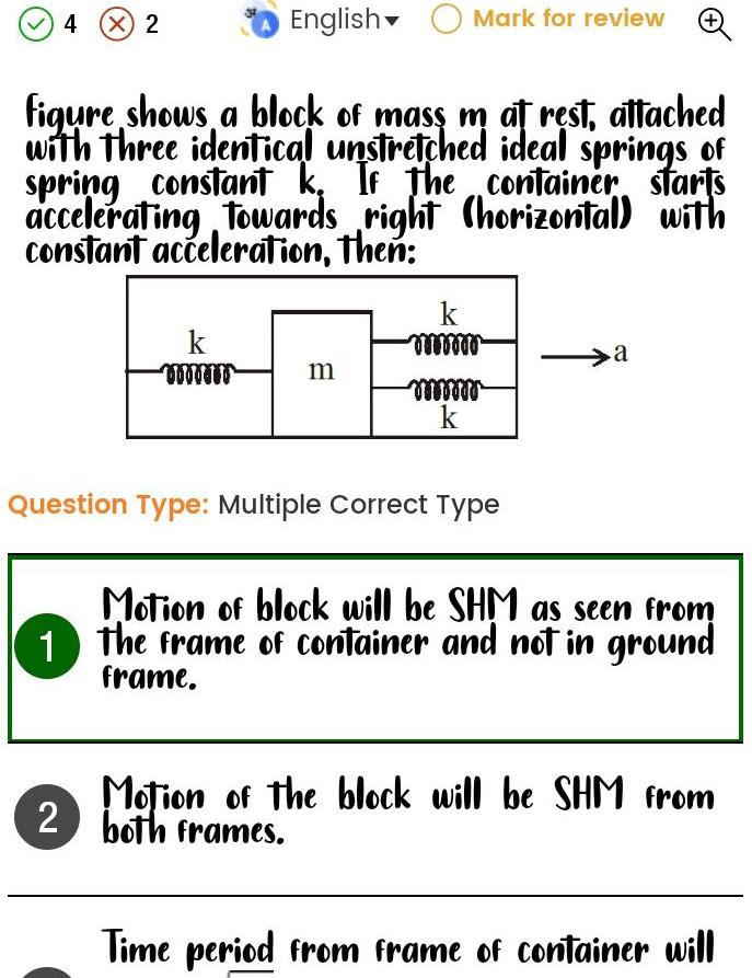 English Mark for review figure shows a block of mass m at rest attached with three identical unstretched ideal springs of spring constant k If the container accelerating towards right horizontal with constant acceleration then starts 4 X 2 k www m k mwww mmmmm k Question Type Multiple Correct Type a Motion of block will be SHM as seen from 1 The frame of container and not in ground frame Motion of the block will be SHM from 2 both frames Time period from frame of container will