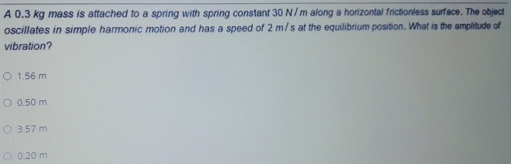 A 0 3 kg mass is attached to a spring with spring constant 30 N m along a horizontal frictionless surface The object oscillates in simple harmonic motion and has a speed of 2 m s at the equilibrium position What is the amplitude of vibration 1 56 m 0 50 m 3 57 m O 0 20 m