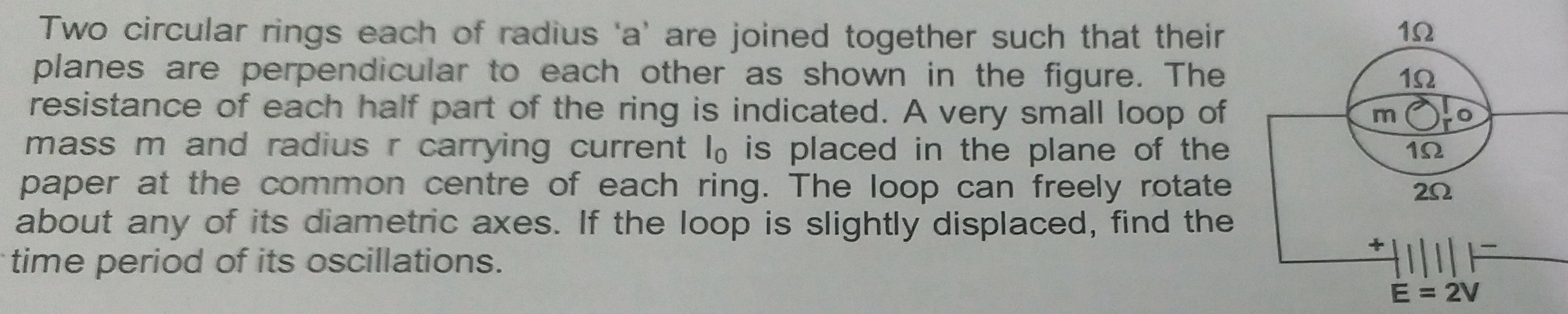 Two circular rings each of radius a are joined together such that their planes are perpendicular to each other as shown in the figure The resistance of each half part of the ring is indicated A very small loop of mass m and radius r carrying current lo is placed in the plane of the paper at the common centre of each ring The loop can freely rotate about any of its diametric axes If the loop is slightly displaced find the time period of its oscillations m 192 192 192 202 E 2V