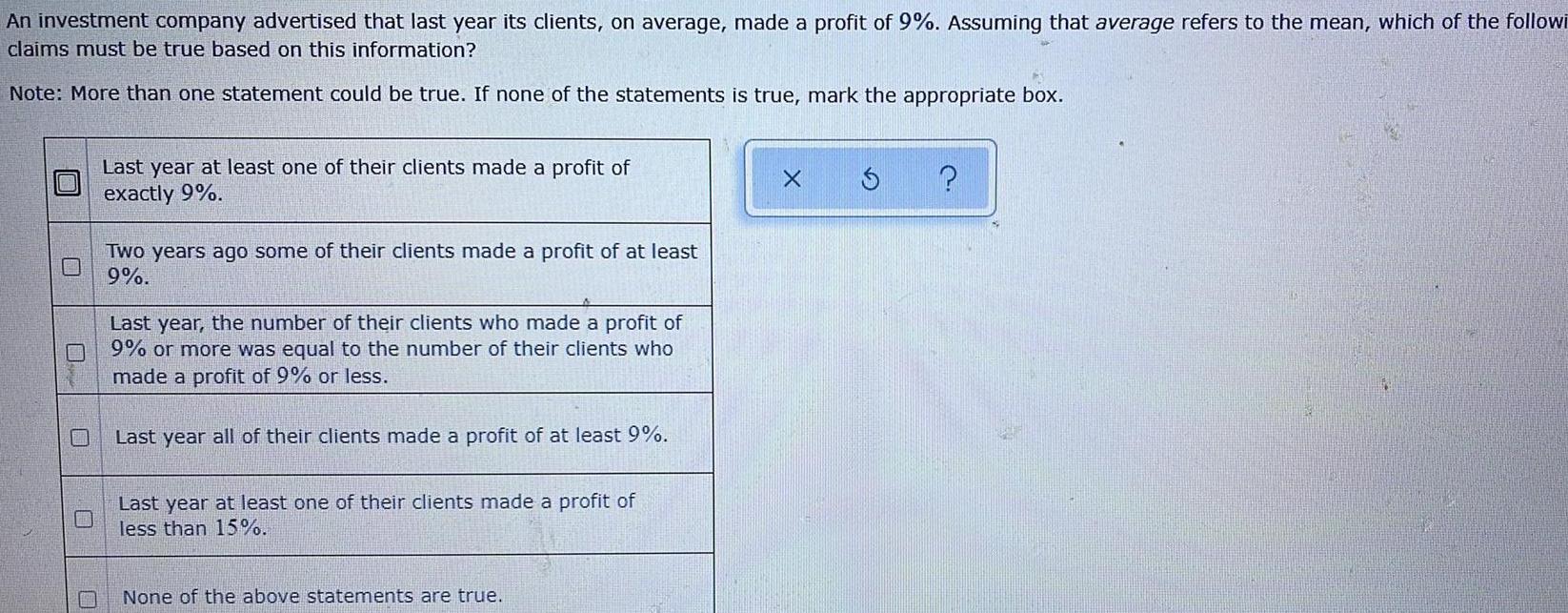 An investment company advertised that last year its clients on average made a profit of 9 Assuming that average refers to the mean which of the followi claims must be true based on this information Note More than one statement could be true If none of the statements is true mark the appropriate box Last year at least one of their clients made a profit of exactly 9 Two years ago some of their clients made a profit of at least 9 Last year the number of their clients who made a profit of 9 or more was equal to the number of their clients who made a profit of 9 or less Last year all of their clients made a profit of at least 9 Last year at least one of their clients made a profit of less than 15 None of the above statements are true X