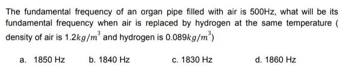 The fundamental frequency of an organ pipe filled with air is 500Hz what will be its fundamental frequency when air is replaced by hydrogen at the same temperature density of air is 1 2kg m and hydrogen is 0 089kg m a 1850 Hz b 1840 Hz c 1830 Hz d 1860 Hz