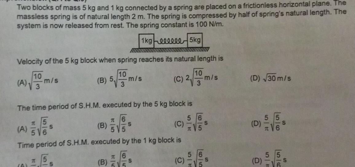Two blocks of mass 5 kg and 1 kg connected by a spring are placed on a frictionless horizontal plane The massless spring is of natural length 2 m The spring is compressed by half of spring s natural length The system is now released from rest The spring constant is 100 N m 1kg eeeeee5kg Velocity of the 5 kg block when spring reaches its natural length is 10 5 m s 3 10 A 3 m s A The time period of S H M executed by the 5 kg block is 56 T 6 C 5 55 K A A 516 Time period of S H M executed by the 1 kg block is B S S B B T 6 5 10 C 2 m s 3 S S C 554 S TV5 S D 30 m s 55 D S D 5 5 F 56 S