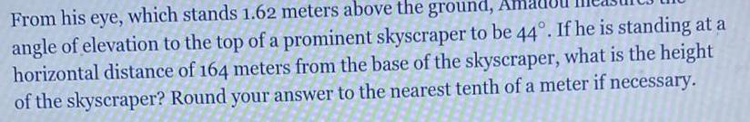 From his eye which stands 1 62 meters above the ground Ar angle of elevation to the top of a prominent skyscraper to be 44 If he is standing at a horizontal distance of 164 meters from the base of the skyscraper what is the height of the skyscraper Round your answer to the nearest tenth of a meter if necessary