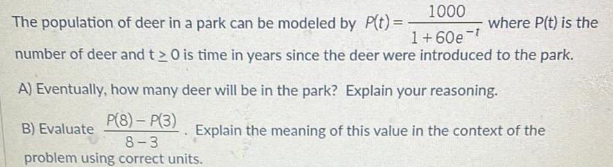 1000 The population of deer in a park can be modeled by P t where P t is the 1 60e t number of deer and t 0 is time in years since the deer were introduced to the park A Eventually how many deer will be in the park Explain your reasoning B Evaluate P 8 P 3 8 3 problem using correct units Explain the meaning of this value in the context of the