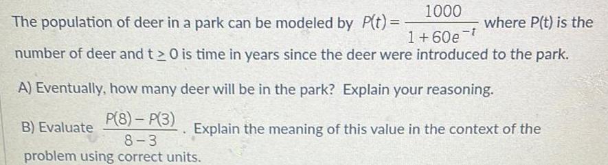 1000 The population of deer in a park can be modeled by P t where P t is the 1 60e t number of deer and t 0 is time in years since the deer were introduced to the park A Eventually how many deer will be in the park Explain your reasoning B Evaluate P 8 P 3 8 3 problem using correct units Explain the meaning of this value in the context of the