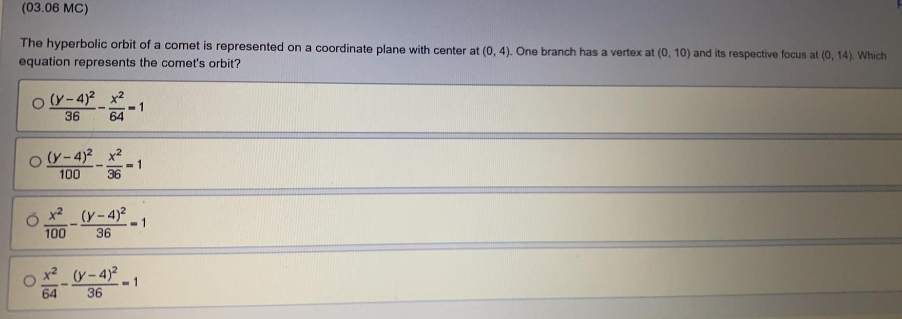 03 06 MC The hyperbolic orbit of a comet is represented on a coordinate plane with center at 0 4 One branch has a vertex at 0 10 and its respective focus at 0 14 Which equation represents the comet s orbit O O O y 4 x 36 y 4 x 100 36 64 52 1 64 1 x y 4 100 36 1 y 4 1 36