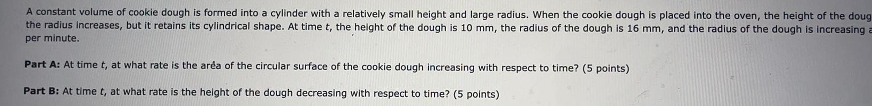 A constant volume of cookie dough is formed into a cylinder with a relatively small height and large radius When the cookie dough is placed into the oven the height of the doug the radius increases but it retains its cylindrical shape At time t the height of the dough is 10 mm the radius of the dough is 16 mm and the radius of the dough is increasing a per minute Part A At time t at what rate is the area of the circular surface of the cookie dough increasing with respect to time 5 points Part B At time t at what rate is the height of the dough decreasing with respect to time 5 points