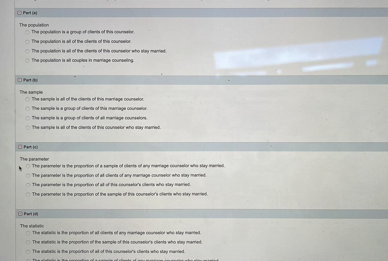 Part a The population The population is a group of clients of this counselor The population is all of the clients of this counselor The population is all of the clients of this counselor who stay married The population is all couples in marriage counseling Part b The sample The sample is all of the clients of this marriage counselor The sample is a group of clients of this marriage counselor The sample is a group of clients of all marriage counselors The sample is all of the clients of this counselor who stay married Part c The parameter The parameter is the proportion of a sample of clients of any marriage counselor who stay married A The parameter is the proportion of all clients of any marriage counselor who stay married O The parameter is the proportion of all of this counselor s clients who stay married The parameter is the proportion of the sample of this counselor s clients who stay married Part d The statistic The statistic is the proportion of all clients of any marriage counselor who stay married The statistic is the proportion of the sample of this counselor s clients who stay married The statistic is the proportion of all of this counselor s clients who stay married The statistic is the proportion of a sample of clients of any marriage counselor who stay married