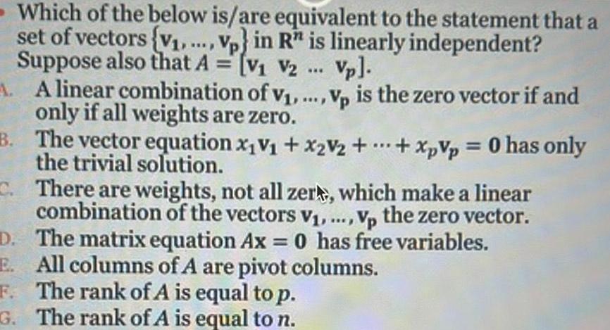 Which of the below is are equivalent to the statement that a set of vectors v Vp in R is linearly independent Suppose also that A V V2 Vp A A linear combination of v Vp is the zero vector if and only if all weights are zero B The vector equation x V x2V2 XpVp 0 has only the trivial solution C There are weights not all zer which make a linear combination of the vectors V Vp the zero vector D The matrix equation Ax 0 has free variables E All columns of A are pivot columns The rank of A is equal to p F G The rank of A is equal to n