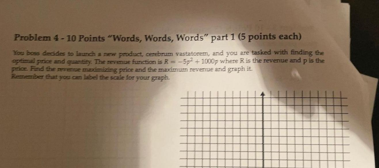 Problem 4 10 Points Words Words Words part 1 5 points each You boss decides to launch a new product cerebrum vastatorem and you are tasked with finding the optimal price and quantity The revenue function is R 5p 1000p where R is the revenue and p is the price Find the revenue maximizing price and the maximum revenue and graph it Remember that you can label the scale for your graph