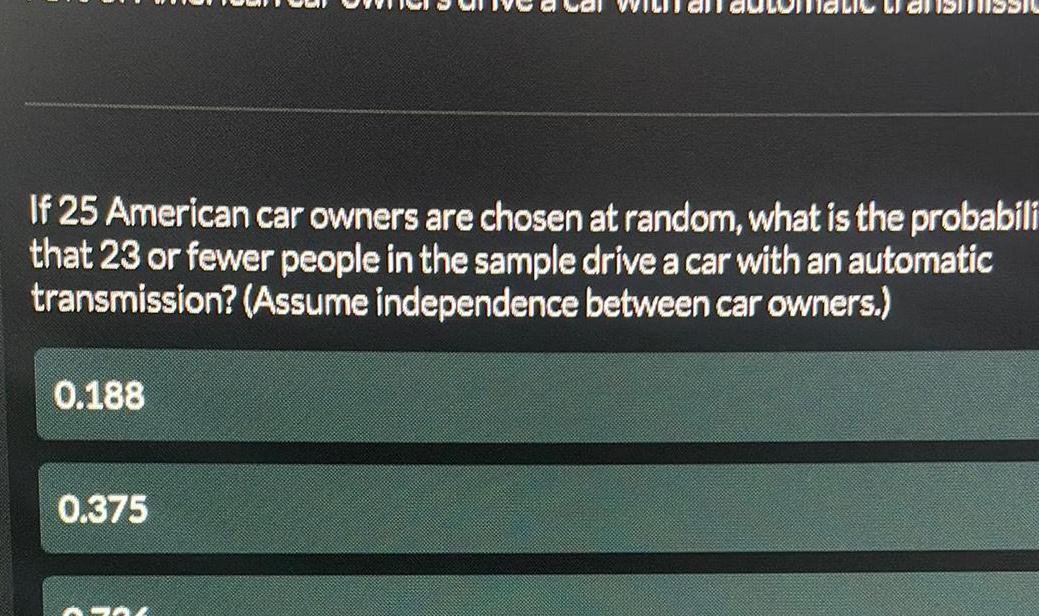 If 25 American car owners are chosen at random what is the probabili that 23 or fewer people in the sample drive a car with an automatic transmission Assume independence between car owners 0 188 0 375