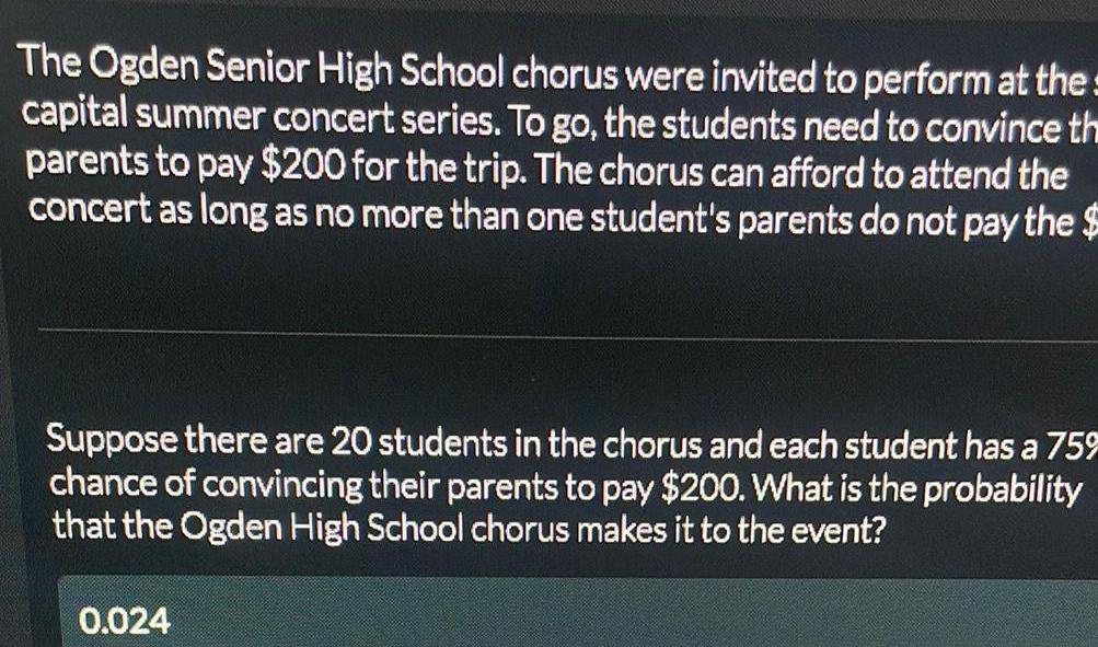 The Ogden Senior High School chorus were invited to perform at the capital summer concert series To go the students need to convince th parents to pay 200 for the trip The chorus can afford to attend the concert as long as no more than one student s parents do not pay the Suppose there are 20 students in the chorus and each student has a 75 chance of convincing their parents to pay 200 What is the probability that the Ogden High School chorus makes it to the event 0 024