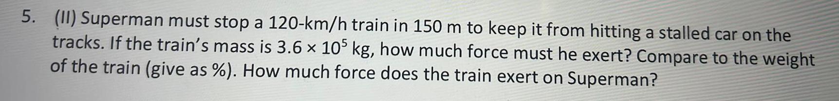 5 II Superman must stop a 120 km h train in 150 m to keep it from hitting a stalled car on the tracks If the train s mass is 3 6 105 kg how much force must he exert Compare to the weight of the train give as How much force does the train exert on Superman