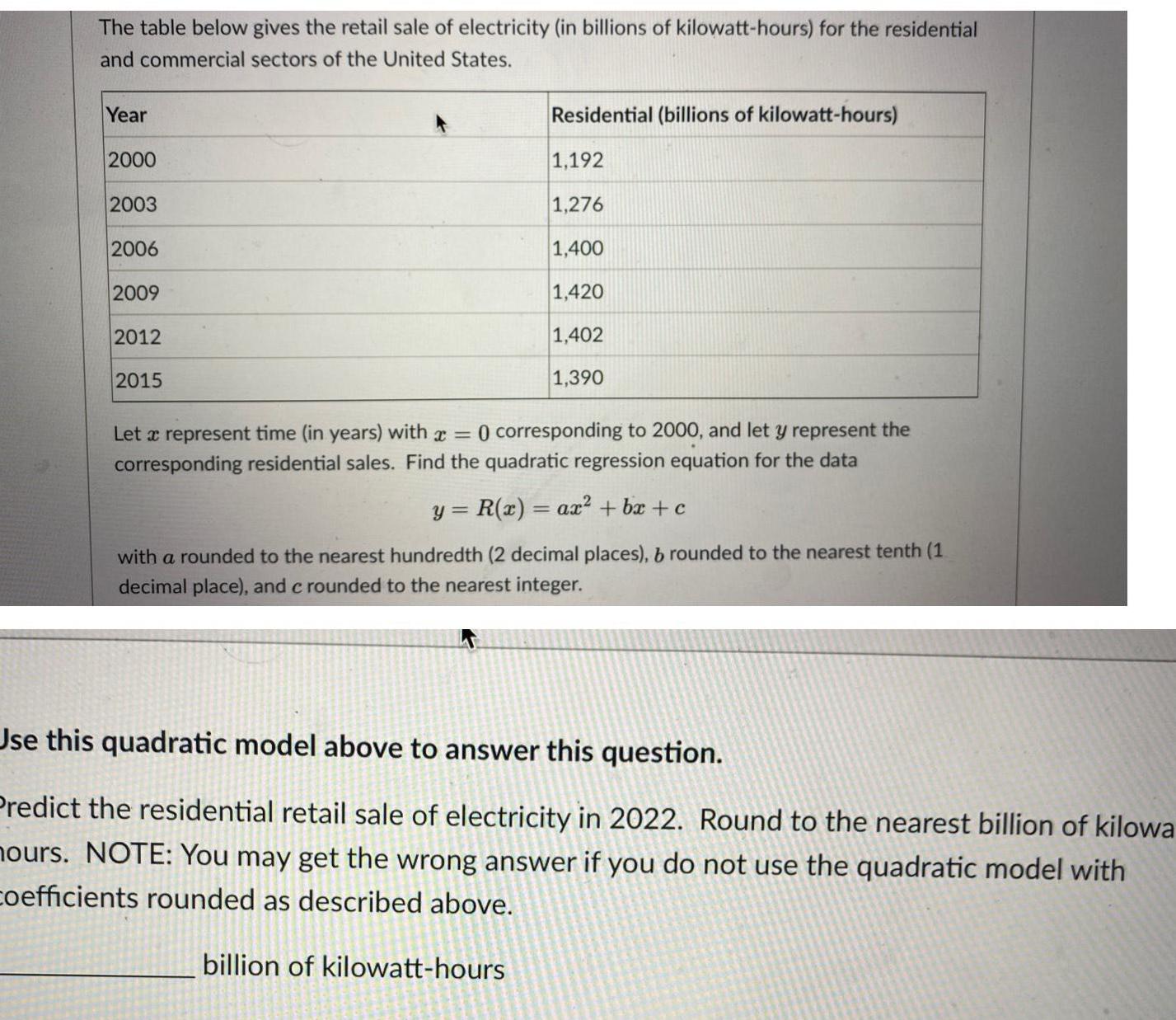 The table below gives the retail sale of electricity in billions of kilowatt hours for the residential and commercial sectors of the United States Year 2000 2003 2006 2009 2012 2015 Residential billions of kilowatt hours 1 192 1 276 1 400 1 420 1 402 1 390 Let a represent time in years with 0 corresponding to 2000 and let y represent the corresponding residential sales Find the quadratic regression equation for the data y R x ax bx c with a rounded to the nearest hundredth 2 decimal places b rounded to the nearest tenth 1 decimal place and c rounded to the nearest integer Use this quadratic model above to answer this question Predict the residential retail sale of electricity in 2022 Round to the nearest billion of kilowa hours NOTE You may get the wrong answer if you do not use the quadratic model with coefficients rounded as described above billion of kilowatt hours