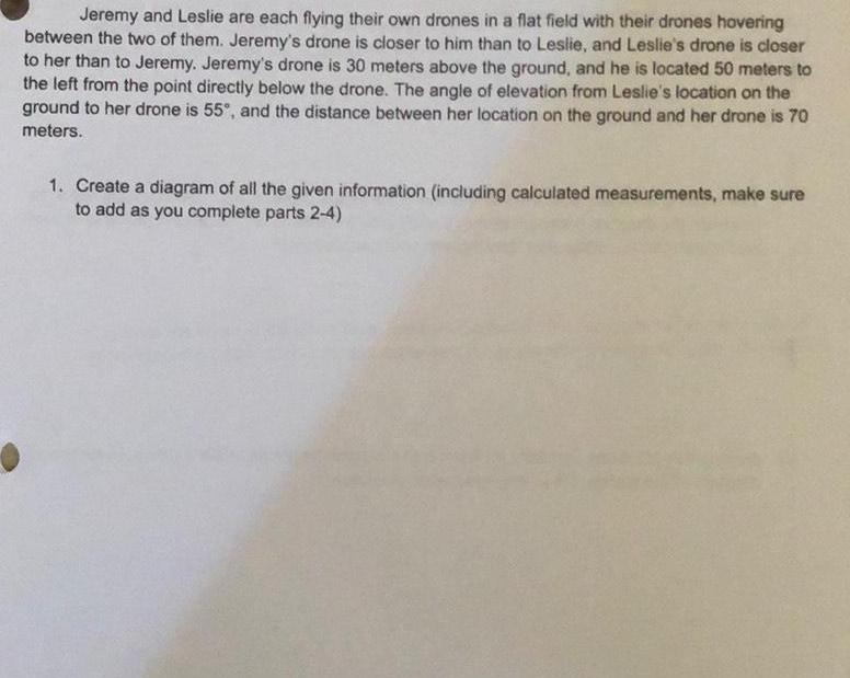 Jeremy and Leslie are each flying their own drones in a flat field with their drones hovering between the two of them Jeremy s drone is closer to him than to Leslie and Leslie s drone is closer to her than to Jeremy Jeremy s drone is 30 meters above the ground and he is located 50 meters to the left from the point directly below the drone The angle of elevation from Leslie s location on the ground to her drone is 55 and the distance between her location on the ground and her drone is 70 meters 1 Create a diagram of all the given information including calculated measurements make sure to add as you complete parts 2 4