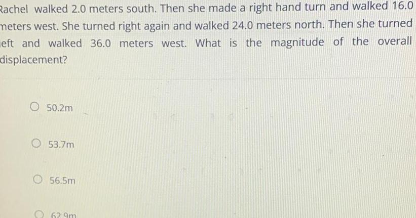 Rachel walked 2 0 meters south Then she made a right hand turn and walked 16 0 meters west She turned right again and walked 24 0 meters north Then she turned eft and walked 36 0 meters west What is the magnitude of the overall displacement O 50 2m O 53 7m O 56 5m 629m