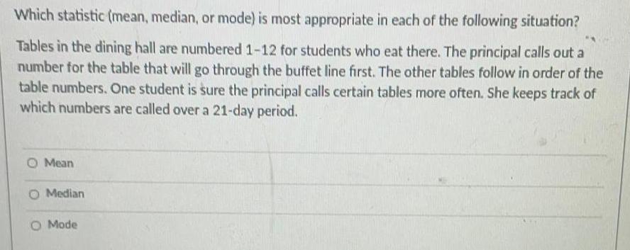 Which statistic mean median or mode is most appropriate in each of the following situation Tables in the dining hall are numbered 1 12 for students who eat there The principal calls out a number for the table that will go through the buffet line first The other tables follow in order of the table numbers One student is sure the principal calls certain tables more often She keeps track of which numbers are called over a 21 day period O Mean Median O Mode