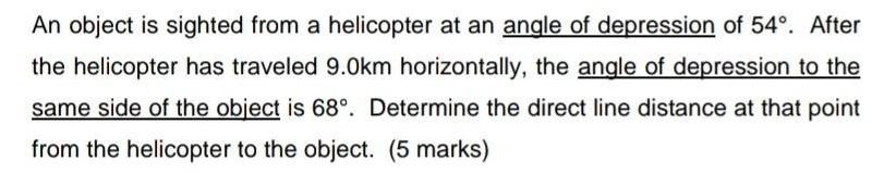 An object is sighted from a helicopter at an angle of depression of 54 After the helicopter has traveled 9 0km horizontally the angle of depression to the same side of the object is 68 Determine the direct line distance at that point from the helicopter to the object 5 marks