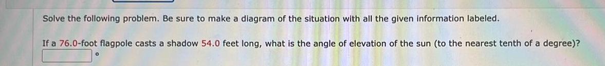 Solve the following problem Be sure to make a diagram of the situation with all the given information labeled If a 76 0 foot flagpole casts a shadow 54 0 feet long what is the angle of elevation of the sun to the nearest tenth of a degree