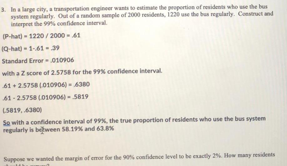 3 In a large city a transportation engineer wants to estimate the proportion of residents who use the bus system regularly Out of a random sample of 2000 residents 1220 use the bus regularly Construct and interpret the 99 confidence interval P hat 1220 2000 61 Q hat 1 61 39 Standard Error 010906 with a Z score of 2 5758 for the 99 confidence interval 61 2 5758 010906 6380 61 2 5758 010906 5819 5819 6380 So with a confidence interval of 99 the true proportion of residents who use the bus system regularly is between 58 19 and 63 8 Suppose we wanted the margin of error for the 90 confidence level to be exactly 2 How many residents 2