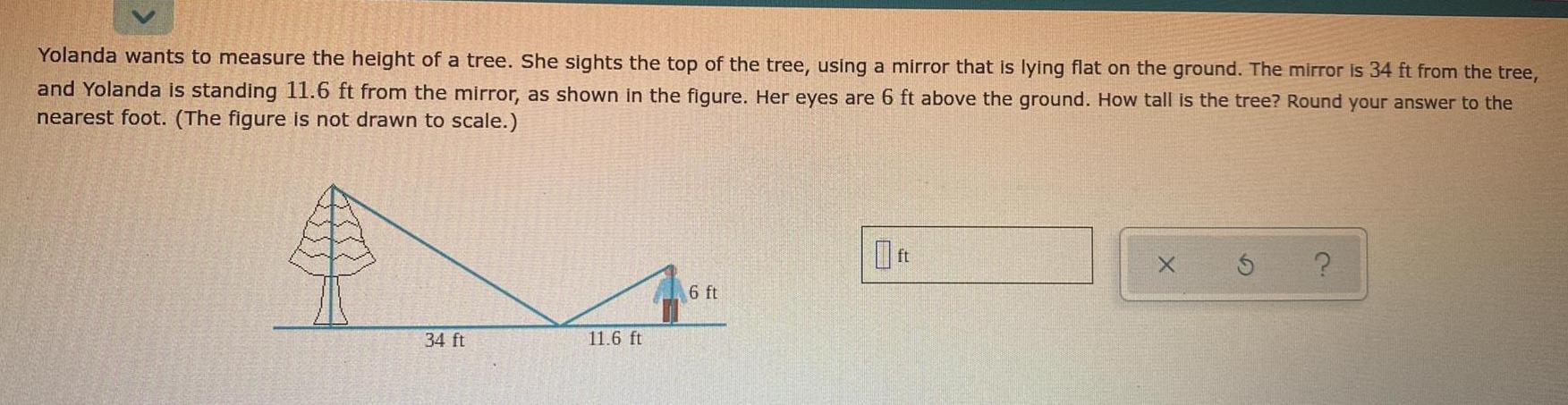 Yolanda wants to measure the height of a tree She sights the top of the tree using a mirror that is lying flat on the ground The mirror is 34 ft from the tree and Yolanda is standing 11 6 ft from the mirror as shown in the figure Her eyes are 6 ft above the ground How tall is the tree Round your answer to the nearest foot The figure is not drawn to scale 34 ft 11 6 ft 6 ft