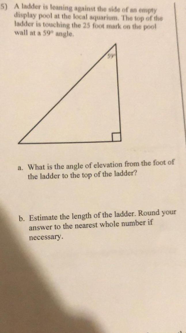 5 A ladder is leaning against the side of an empty display pool at the local aquarium The top of the ladder is touching the 25 foot mark on the pool wall at a 59 angle a What is the angle of elevation from the foot of the ladder to the top of the ladder b Estimate the length of the ladder Round your answer to the nearest whole number if necessary