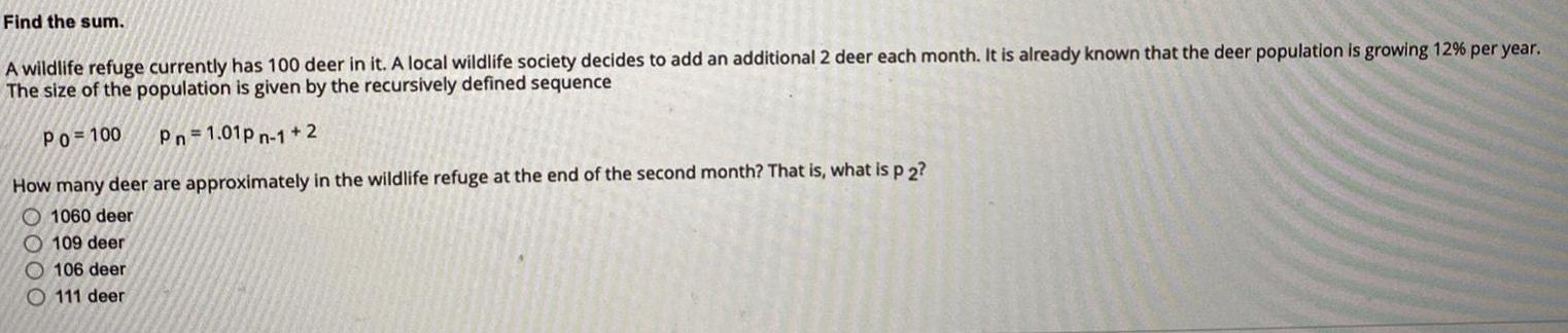 Find the sum A wildlife refuge currently has 100 deer in it A local wildlife society decides to add an additional 2 deer each month It is already known that the deer population is growing 12 per year The size of the population is given by the recursively defined sequence Po 100 Pn 1 01pn 1 2 How many deer are approximately in the wildlife refuge at the end of the second month That is what is p 2 O1060 deer 109 deer 106 deer O111 deer