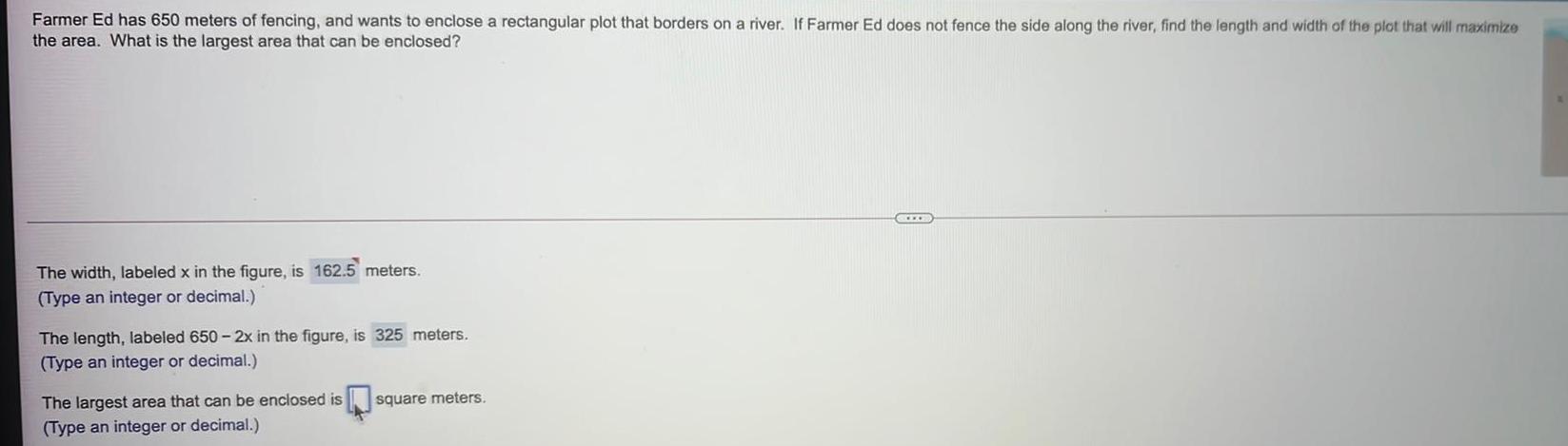 Farmer Ed has 650 meters of fencing and wants to enclose a rectangular plot that borders on a river If Farmer Ed does not fence the side along the river find the length and width of the plot that will maximize the area What is the largest area that can be enclosed The width labeled x in the figure is 162 5 meters Type an integer or decimal The length labeled 650 2x in the figure is 325 meters Type an integer or decimal The largest area that can be enclosed is Type an integer or decimal square meters CEL