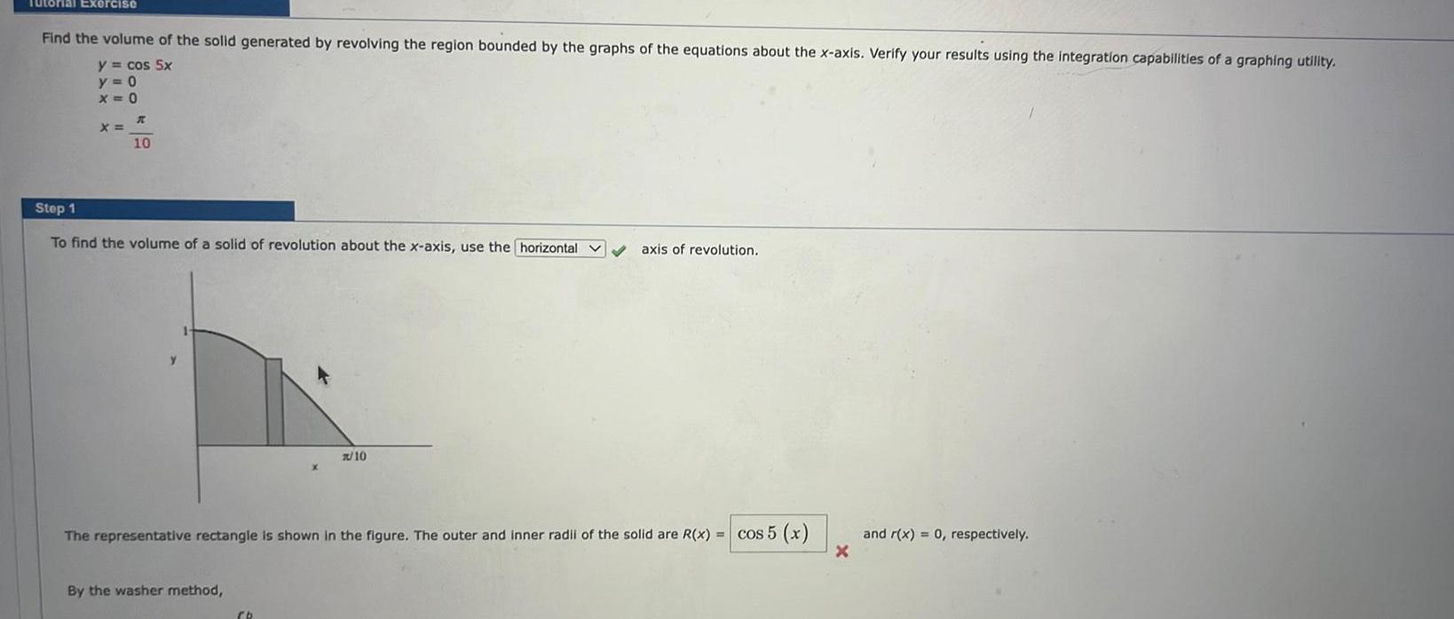 Tutorial Exercise Find the volume of the solid generated by revolving the region bounded by the graphs of the equations about the x axis Verify your results using the integration capabilities of a graphing utility y cos 5x y 0 X 0 X K 10 Step 1 To find the volume of a solid of revolution about the x axis use the horizontal By the washer method 7 10 The representative rectangle is shown in the figure The outer and inner radii of the solid are R x cos 5 x Cb axis of revolution X and r x 0 respectively