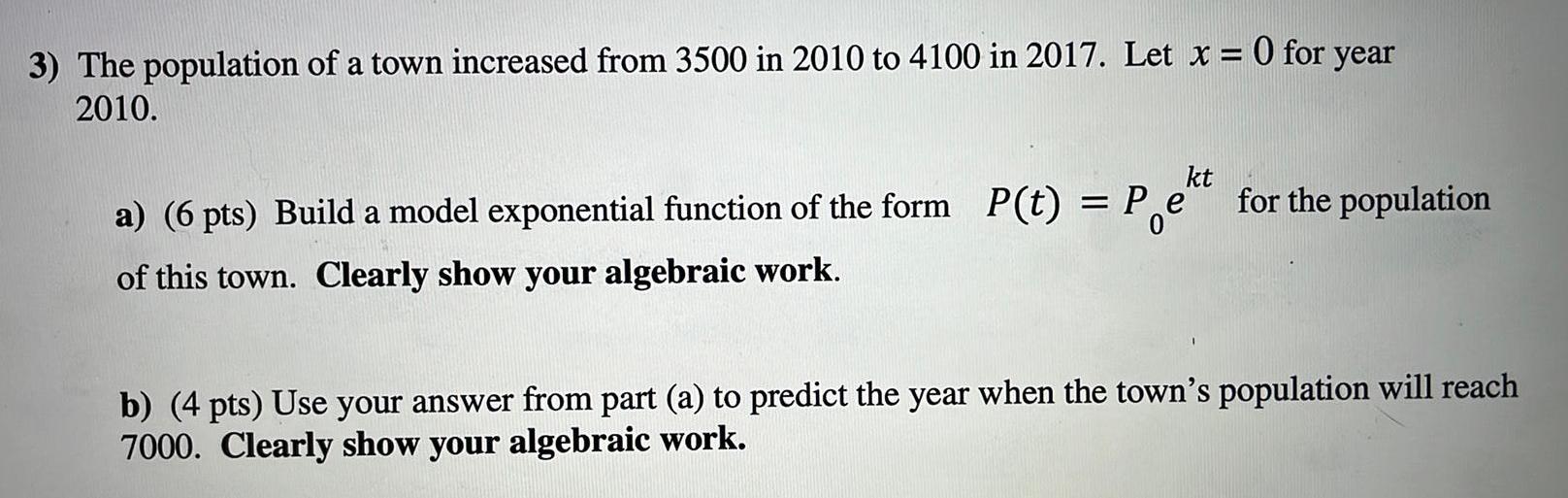 3 The population of a town increased from 3500 in 2010 to 4100 in 2017 Let x 0 for year 2010 a 6 pts Build a model exponential function of the form P t Pekt for the population of this town Clearly show your algebraic work b 4 pts Use your answer from part a to predict the year when the town s population will reach 7000 Clearly show your algebraic work