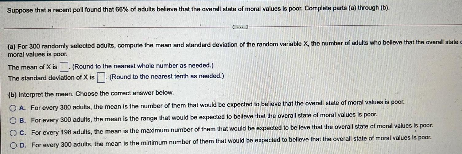 Suppose that a recent poll found that 66 of adults believe that the overall state of moral values is poor Complete parts a through b a For 300 randomly selected adults compute the mean and standard deviation of the random variable X the number of adults who believe that the overall state c moral values is poor The mean of X is Round to the nearest whole number as needed The standard deviation of X is Round to the nearest tenth as needed b Interpret the mean Choose the correct answer below A For every 300 adults the mean is the number of them that would be expected to believe that the overall state of moral values is poor OB For every 300 adults the mean is the range that would be expected to believe that the overall state of moral values is poor OC For every 198 adults the mean is the maximum number of them that would be expected to believe that the overall state of moral values is poor OD For every 300 adults the mean is the minimum number of them that would be expected to believe that the overall state of moral values is poor