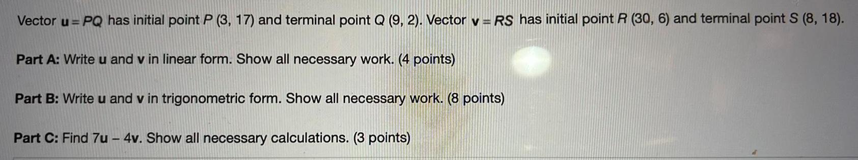 Vector u PQ has initial point P 3 17 and terminal point Q 9 2 Vector v RS has initial point R 30 6 and terminal point S 8 18 Part A Write u and v in linear form Show all necessary work 4 points Part B Write u and v in trigonometric form Show all necessary work 8 points Part C Find 7u 4v Show all necessary calculations 3 points