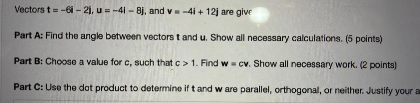 Vectors t 6i 2j u 4i 8j and v 4i 12j are give Part A Find the angle between vectors t and u Show all necessary calculations 5 points Part B Choose a value for c such that c 1 Find w cv Show all necessary work 2 points Part C Use the dot product to determine if t and w are parallel orthogonal or neither Justify your a