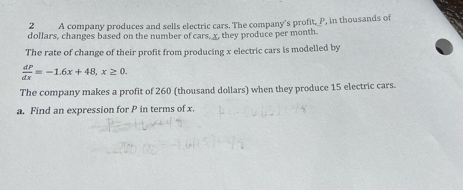 2 A company produces and sells electric cars The company s profit P in thousands of dollars changes based on the number of cars x they produce per month The rate of change of their profit from producing x electric cars is modelled by dP 1 6x 48 x 0 dx The company makes a profit of 260 thousand dollars when they produce 15 electric cars a Find an expression for P in terms of x P P 10 441 200 000 1605 43