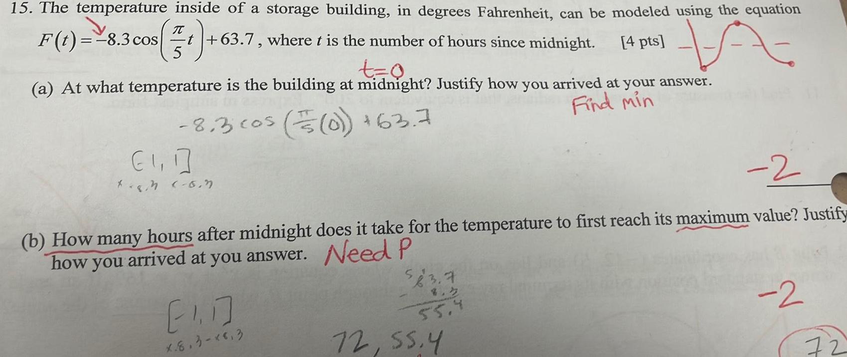 15 The temperature inside of a storage building in degrees Fahrenheit can be modeled using the equation 4 pts A F t 8 3 cos 57 t 63 7 where t is the number of hours since midnight t 0 a At what temperature is the building at midnight Justify how you arrived at your answer Find min 8 3 cos 0 63 7 1 1 tegn 6 7 2 b How many hours after midnight does it take for the temperature to first reach its maximum value Justify how you arrived at you answer Need P 1 7 X 8 3 8 3 55 4 72 55 4 2 72