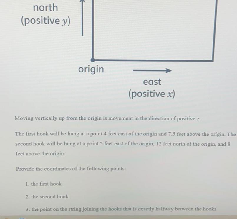 north positive y 1 the first hook origin Moving vertically up from the origin is movement in the direction of positive z The first hook will be hung at a point 4 feet east of the origin and 7 5 feet above the origin The second hook will be hung at a point 5 feet east of the origin 12 feet north of the origin and 8 feet above the origin Provide the coordinates of the following points 2 the second hook east positive x 3 the point on the string joining the hooks that is exactly halfway between the hooks