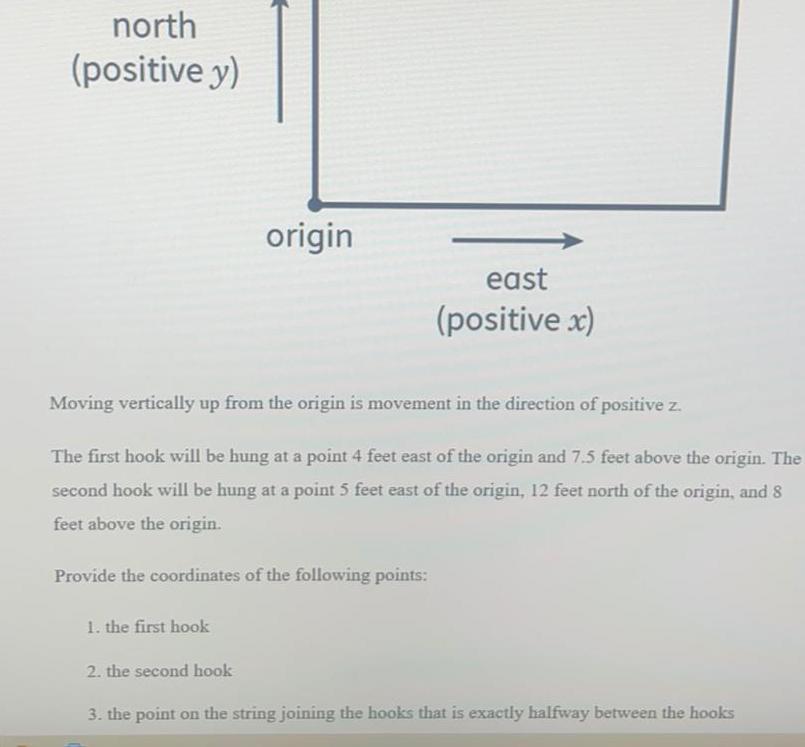 north positive y 1 the first hook origin Moving vertically up from the origin is movement in the direction of positive z The first hook will be hung at a point 4 feet east of the origin and 7 5 feet above the origin The second hook will be hung at a point 5 feet east of the origin 12 feet north of the origin and 8 feet above the origin Provide the coordinates of the following points 2 the second hook east positive x 3 the point on the string joining the hooks that is exactly halfway between the hooks