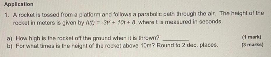 Application 1 A rocket is tossed from a platform and follows a parabolic path through the air The height of the rocket in meters is given by h t 3t2 10t 8 where t is measured in seconds a How high is the rocket off the ground when it is thrown b For what times is the height of the rocket above 10m Round to 2 dec places 1 mark 3 marks