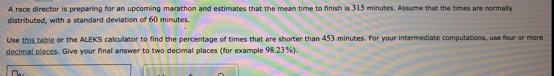 A race director is preparing for an upcoming marathon and estimates that the mean time to finish is 315 minutes Assume that the times are normally distributed with a standard deviation of 60 minutes Use this table or the ALEKS calculator to find the percentage of times that are shorter than 453 minutes For your intermediate computations use four or more decimal places Give your final answer to two decimal places for example 98 23