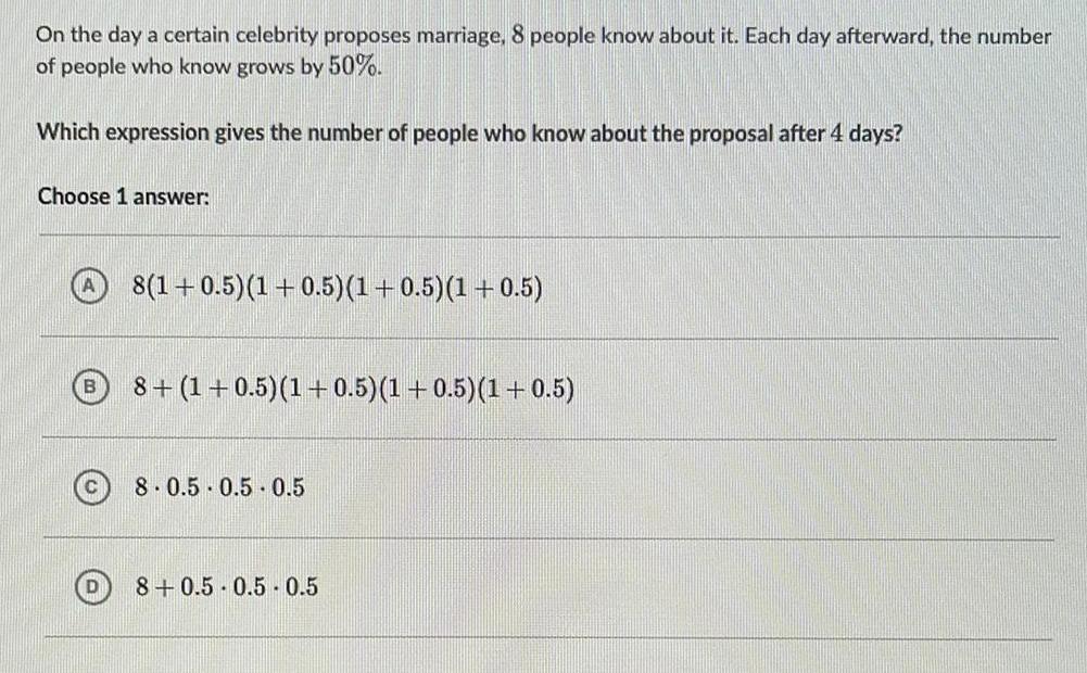 On the day a certain celebrity proposes marriage 8 people know about it Each day afterward the number of people who know grows by 50 Which expression gives the number of people who know about the proposal after 4 days Choose 1 answer B 8 1 0 5 1 0 5 1 0 5 1 0 5 8 1 0 5 1 0 5 1 0 5 1 0 5 8 0 5 0 5 0 5 8 0 5 0 5 0 5