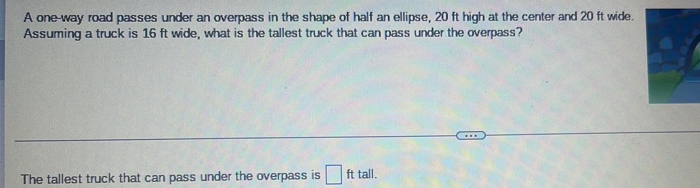 A one way road passes under an overpass in the shape of half an ellipse 20 ft high at the center and 20 ft wide Assuming a truck is 16 ft wide what is the tallest truck that can pass under the overpass The tallest truck that can pass under the overpass is ft tall