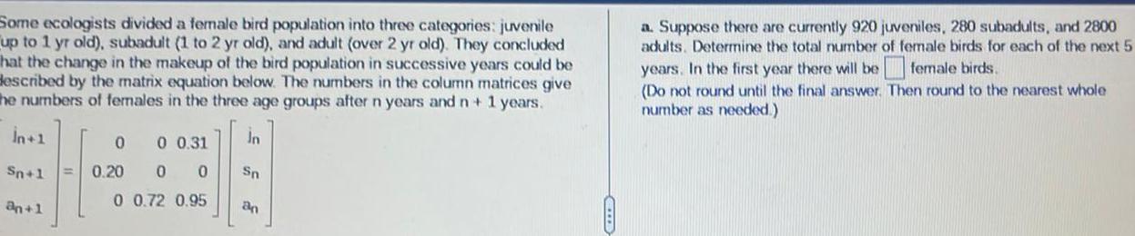 Some ecologists divided a female bird population into three categories juvenile up to 1 yr old subadult 1 to 2 yr old and adult over 2 yr old They concluded hat the change in the makeup of the bird population in successive years could be described by the matrix equation below The numbers in the column matrices give the numbers of females in the three age groups after n years and n 1 years n 1 Sn 1 an 1 0 0 31 0 0 0 0 72 0 95 0 0 20 In Sn an a Suppose there are currently 920 juveniles 280 subadults and 2800 adults Determine the total number of female birds for each of the next 5 years In the first year there will be female birds Do not round until the final answer Then round to the nearest whole number as needed