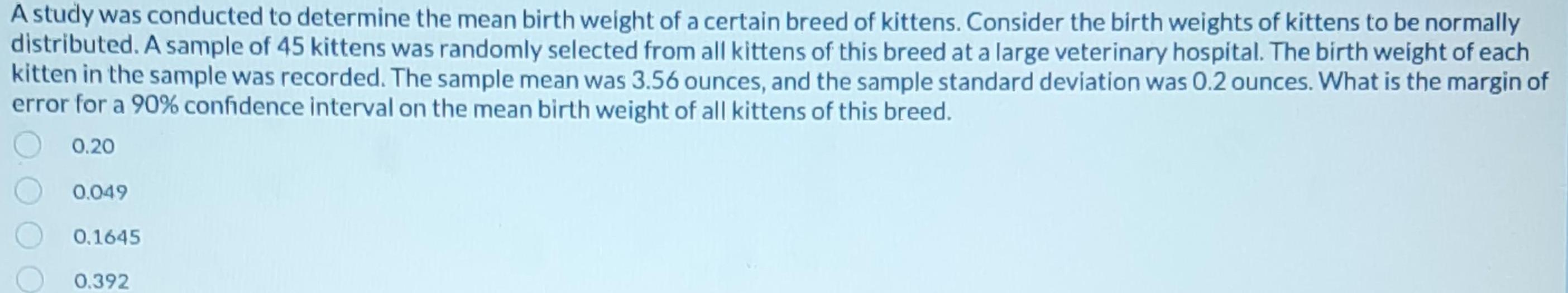 A study was conducted to determine the mean birth weight of a certain breed of kittens Consider the birth weights of kittens to be normally distributed A sample of 45 kittens was randomly selected from all kittens of this breed at a large veterinary hospital The birth weight of each kitten in the sample was recorded The sample mean was 3 56 ounces and the sample standard deviation was 0 2 ounces What is the margin of error for a 90 confidence interval on the mean birth weight of all kittens of this breed 0 20 0 049 0 1645 0 392