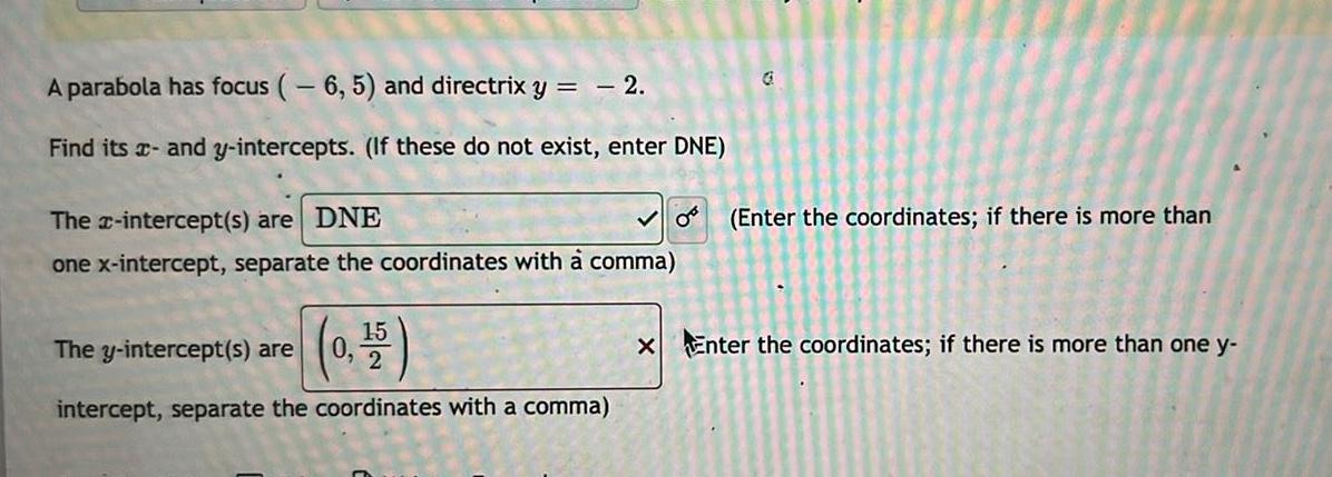 A parabola has focus 6 5 and directrix y 2 Find its and y intercepts If these do not exist enter DNE The x intercept s are DNE one x intercept separate the coordinates with a comma The y intercept s are 0 15 intercept separate the coordinates with a comma 0 G Enter the coordinates if there is more than x Enter the coordinates if there is more than one y