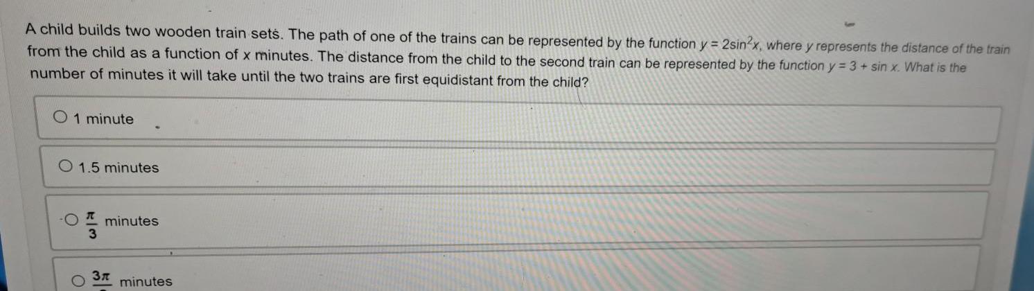 A child builds two wooden train sets The path of one of the trains can be represented by the function y 2sin2x where y represents the distance of the train from the child as a function of x minutes The distance from the child to the second train can be represented by the function y 3 sin x What is the number of minutes it will take until the two trains are first equidistant from the child O 1 minute O 1 5 minutes O O W 3 minutes 3r minutes