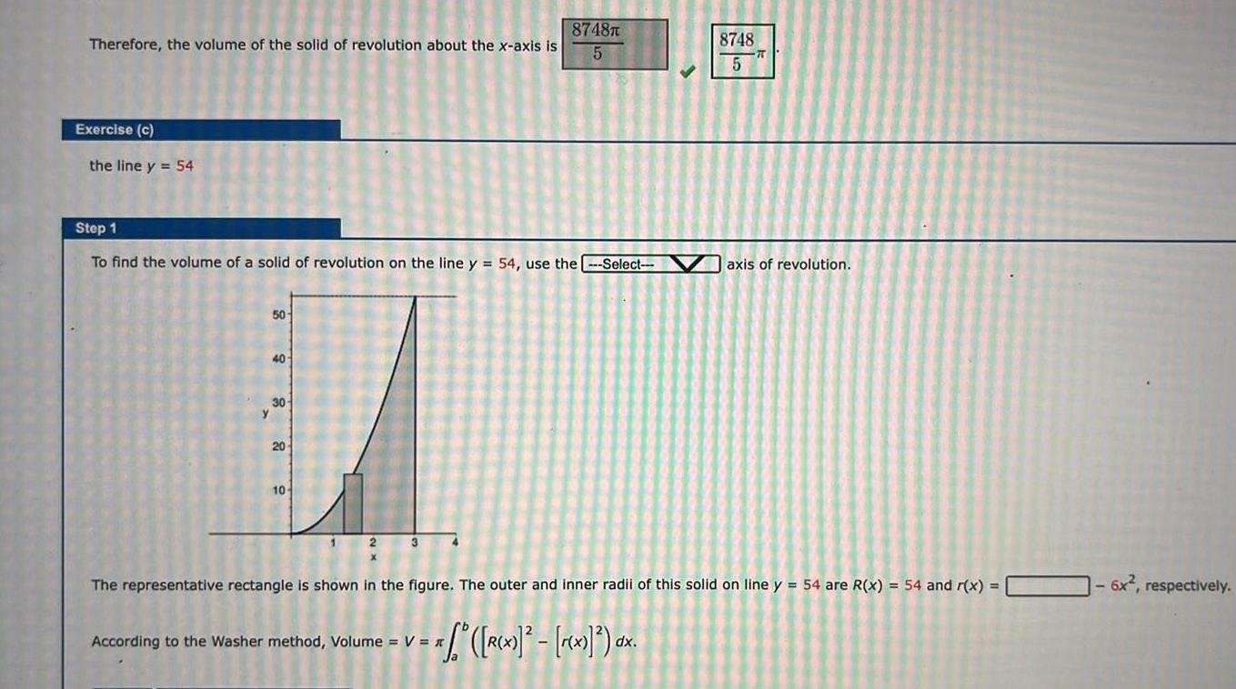 Therefore the volume of the solid of revolution about the x axis is Exercise c the line y 54 Step 1 To find the volume of a solid of revolution on the line y 54 use the Select 50 40 30 20 10 8748T 5 According to the Washer method Volume V 1 f R x r x dx 8748 5 The representative rectangle is shown in the figure The outer and inner radii of this solid on line y 54 are R x 54 and r x axis of revolution 6x respectively