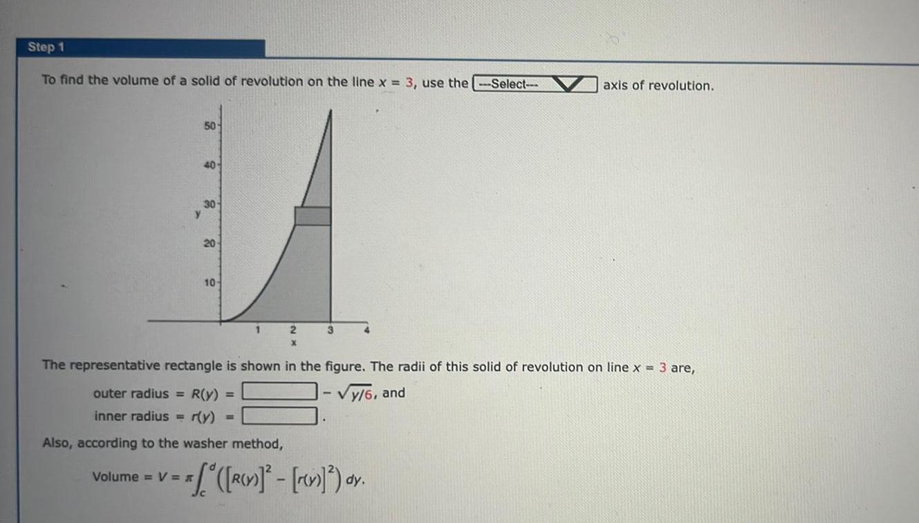 Step 1 To find the volume of a solid of revolution on the line x 3 use the Select 50 40 30 y Volume V 20 10 1 The representative rectangle is shown in the figure The radii of this solid of revolution on line x 3 are outer radius R y y 6 and inner radius r y Also according to the washer method 2 3 R v rev dy axis of revolution